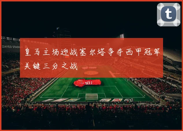 皇马主场迎战塞尔塔争夺西甲冠军关键三分之战