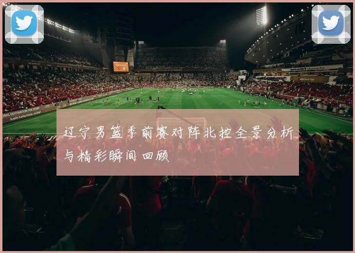 辽宁男篮季前赛对阵北控全景分析与精彩瞬间回顾