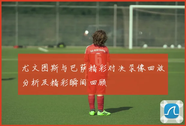 尤文图斯与巴萨精彩对决录像回放分析及精彩瞬间回顾