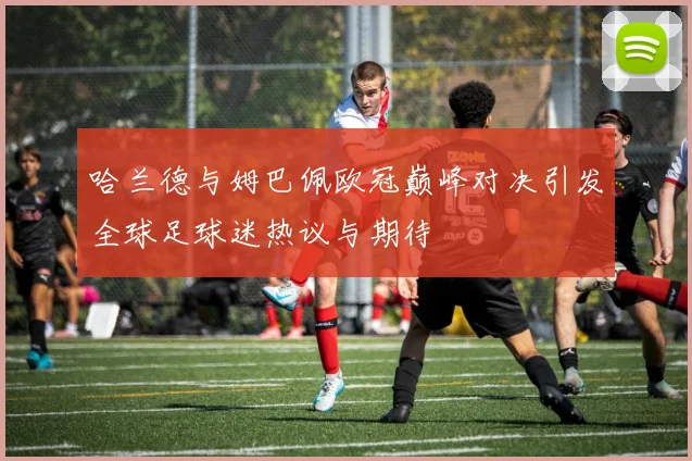 哈兰德与姆巴佩欧冠巅峰对决引发全球足球迷热议与期待