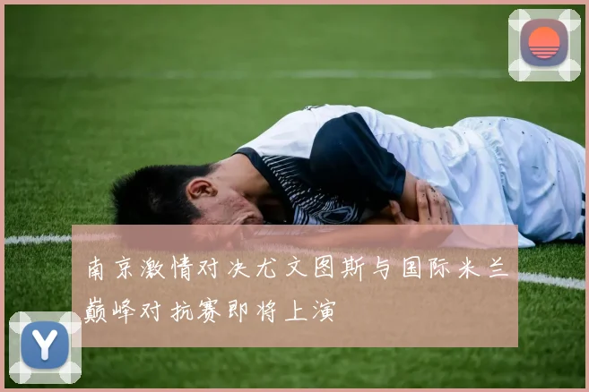 南京激情对决尤文图斯与国际米兰巅峰对抗赛即将上演