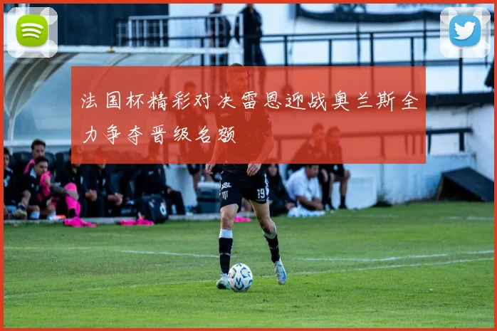 法国杯精彩对决雷恩迎战奥兰斯全力争夺晋级名额