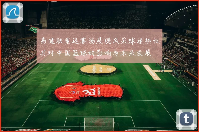 易建联重返赛场展现风采球迷热议其对中国篮球的影响与未来发展