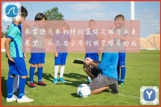 弗雷德范弗利特的篮球之路与未来展望：从无名小卒到明星球员的成长历程