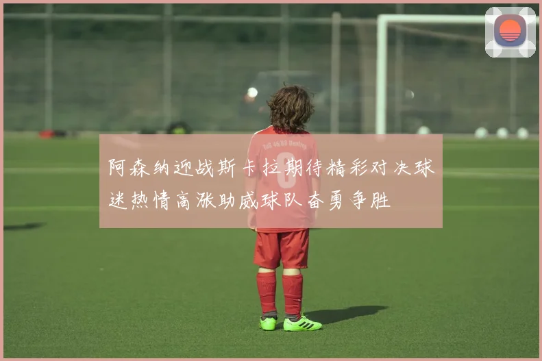 阿森纳迎战斯卡拉期待精彩对决球迷热情高涨助威球队奋勇争胜