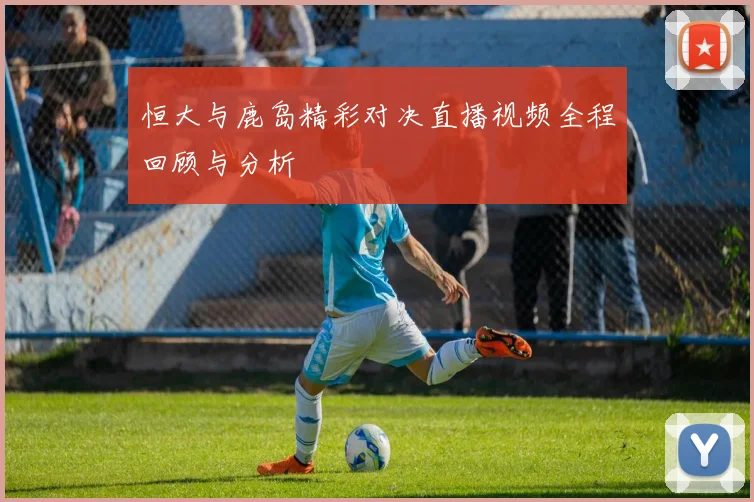 恒大与鹿岛精彩对决直播视频全程回顾与分析