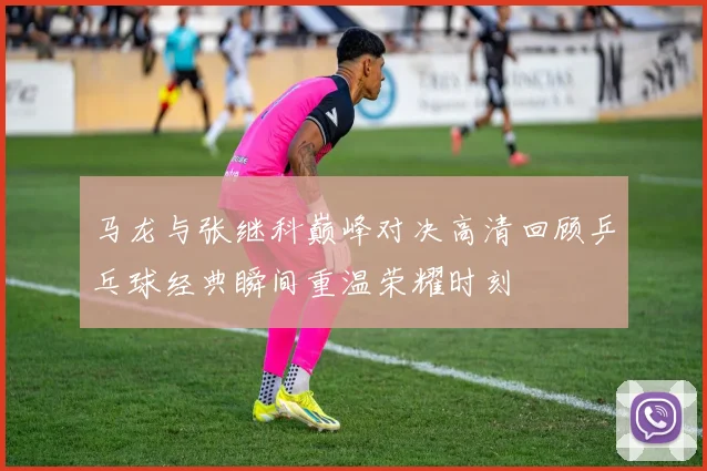 马龙与张继科巅峰对决高清回顾乒乓球经典瞬间重温荣耀时刻