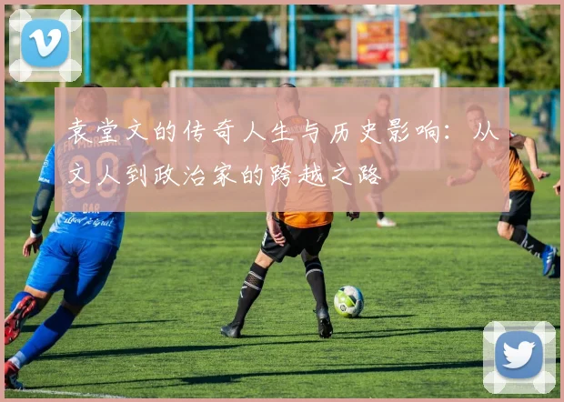 袁堂文的传奇人生与历史影响：从文人到政治家的跨越之路