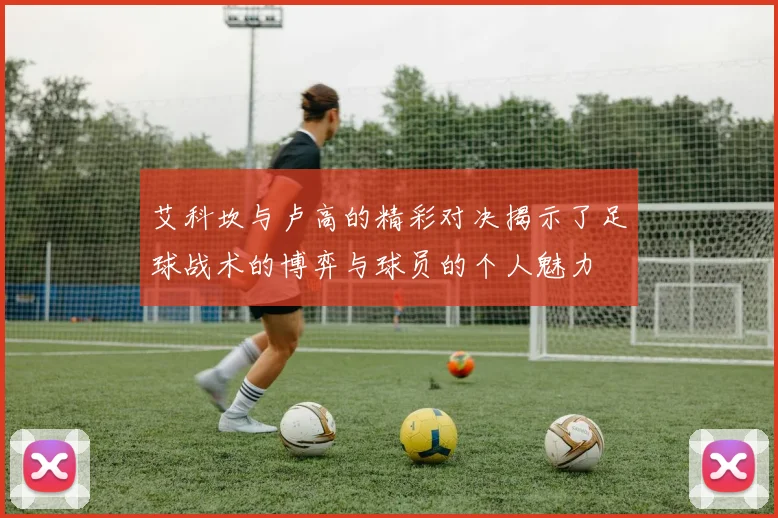 艾科坎与卢高的精彩对决揭示了足球战术的博弈与球员的个人魅力