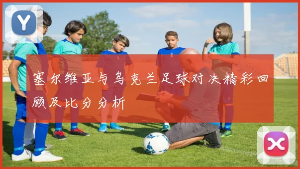 塞尔维亚与乌克兰足球对决精彩回顾及比分分析