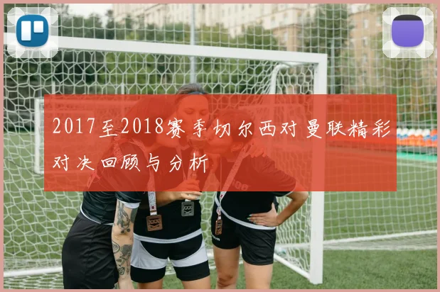 2017至2018赛季切尔西对曼联精彩对决回顾与分析