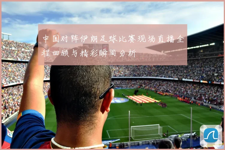 中国对阵伊朗足球比赛现场直播全程回顾与精彩瞬间分析