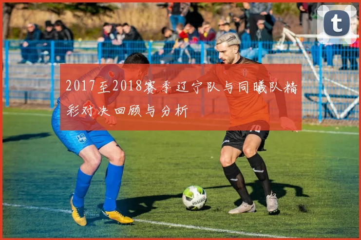 2017至2018赛季辽宁队与同曦队精彩对决回顾与分析
