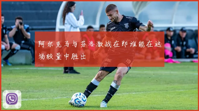 阿尔克马与芬洛激战在即谁能在这场较量中胜出