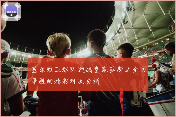 塞尔维亚球队迎战皇家苏斯达全力争胜的精彩对决分析